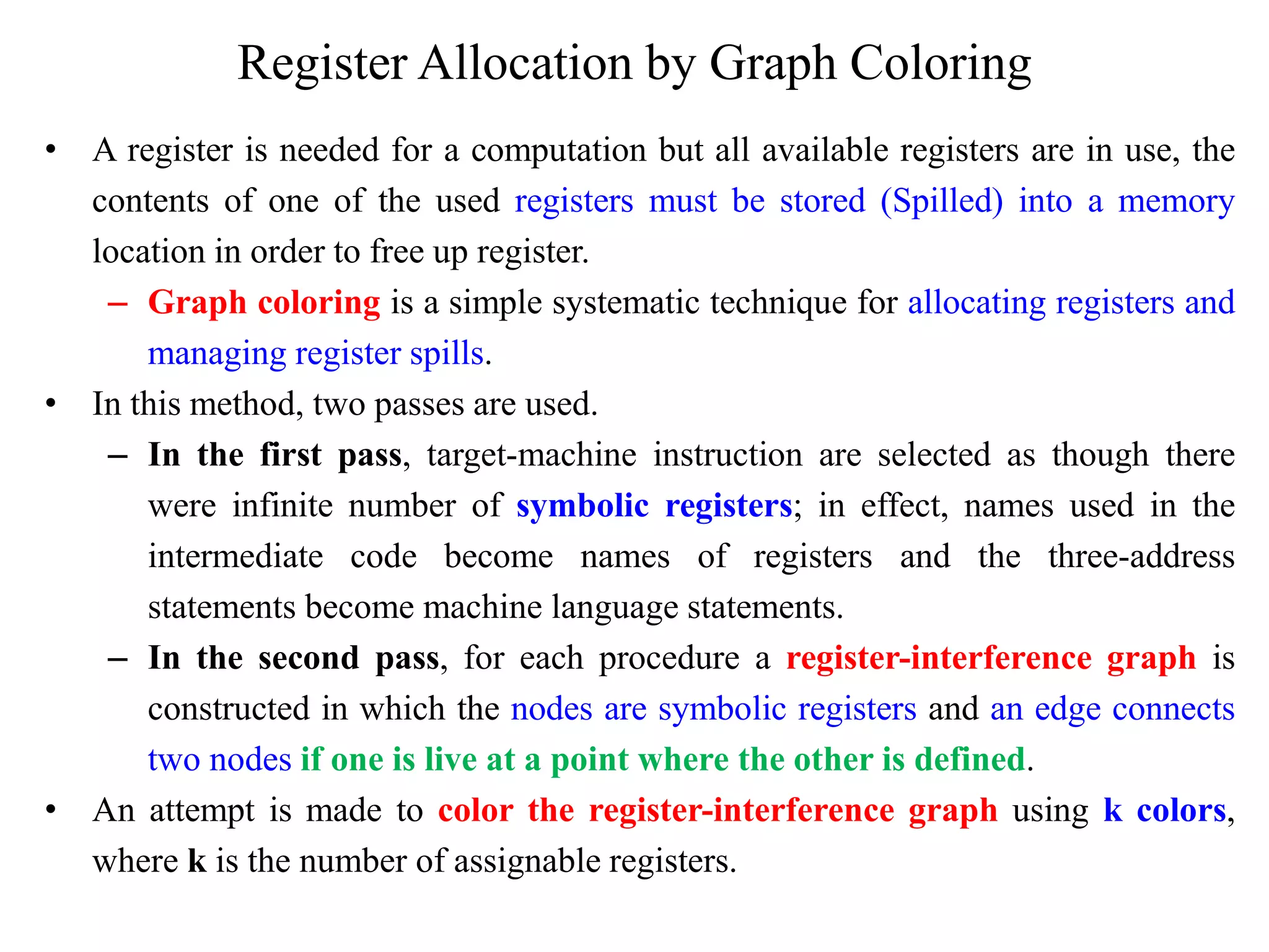 Register Allocation by Graph Coloring
• A register is needed for a computation but all available registers are in use, the
contents of one of the used registers must be stored (Spilled) into a memory
location in order to free up register.
– Graph coloring is a simple systematic technique for allocating registers and
managing register spills.
• In this method, two passes are used.
– In the first pass, target-machine instruction are selected as though there
were infinite number of symbolic registers; in effect, names used in the
intermediate code become names of registers and the three-address
statements become machine language statements.
– In the second pass, for each procedure a register-interference graph is
constructed in which the nodes are symbolic registers and an edge connects
two nodes if one is live at a point where the other is defined.
• An attempt is made to color the register-interference graph using k colors,
where k is the number of assignable registers.
 