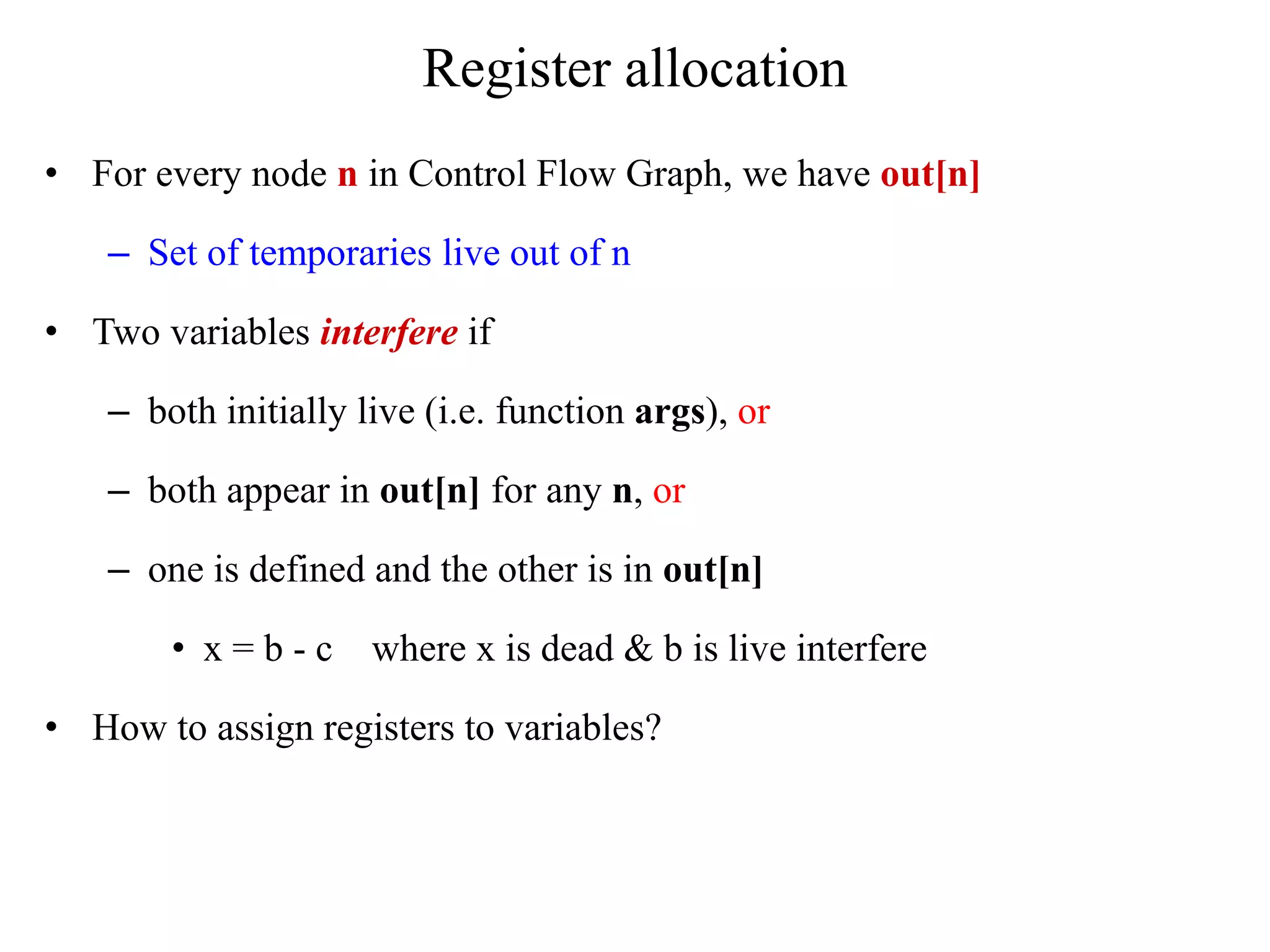 Register allocation
• For every node n in Control Flow Graph, we have out[n]
– Set of temporaries live out of n
• Two variables interfere if
– both initially live (i.e. function args), or
– both appear in out[n] for any n, or
– one is defined and the other is in out[n]
• x = b - c where x is dead & b is live interfere
• How to assign registers to variables?
 