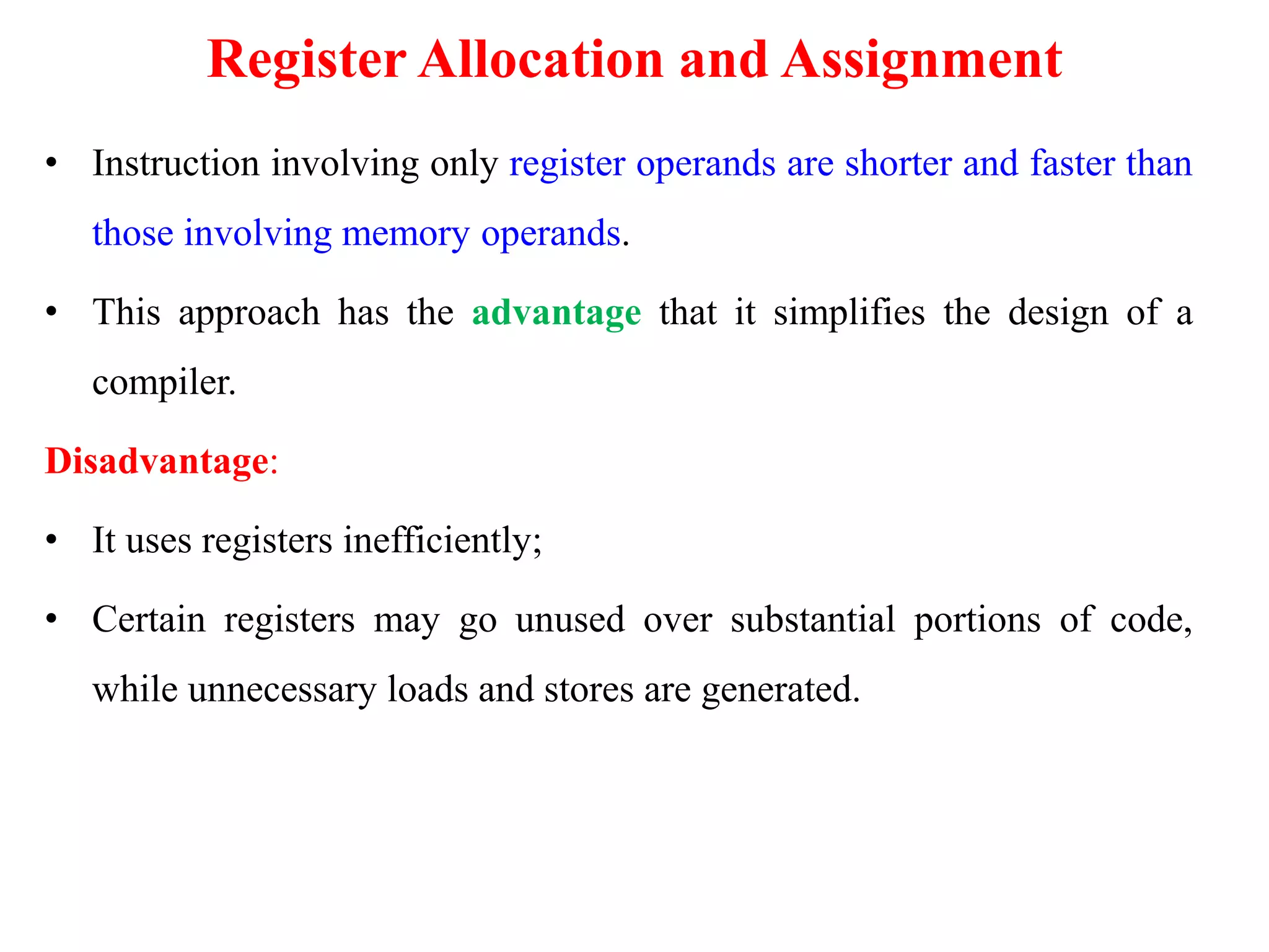 Register Allocation and Assignment
• Instruction involving only register operands are shorter and faster than
those involving memory operands.
• This approach has the advantage that it simplifies the design of a
compiler.
Disadvantage:
• It uses registers inefficiently;
• Certain registers may go unused over substantial portions of code,
while unnecessary loads and stores are generated.
 
