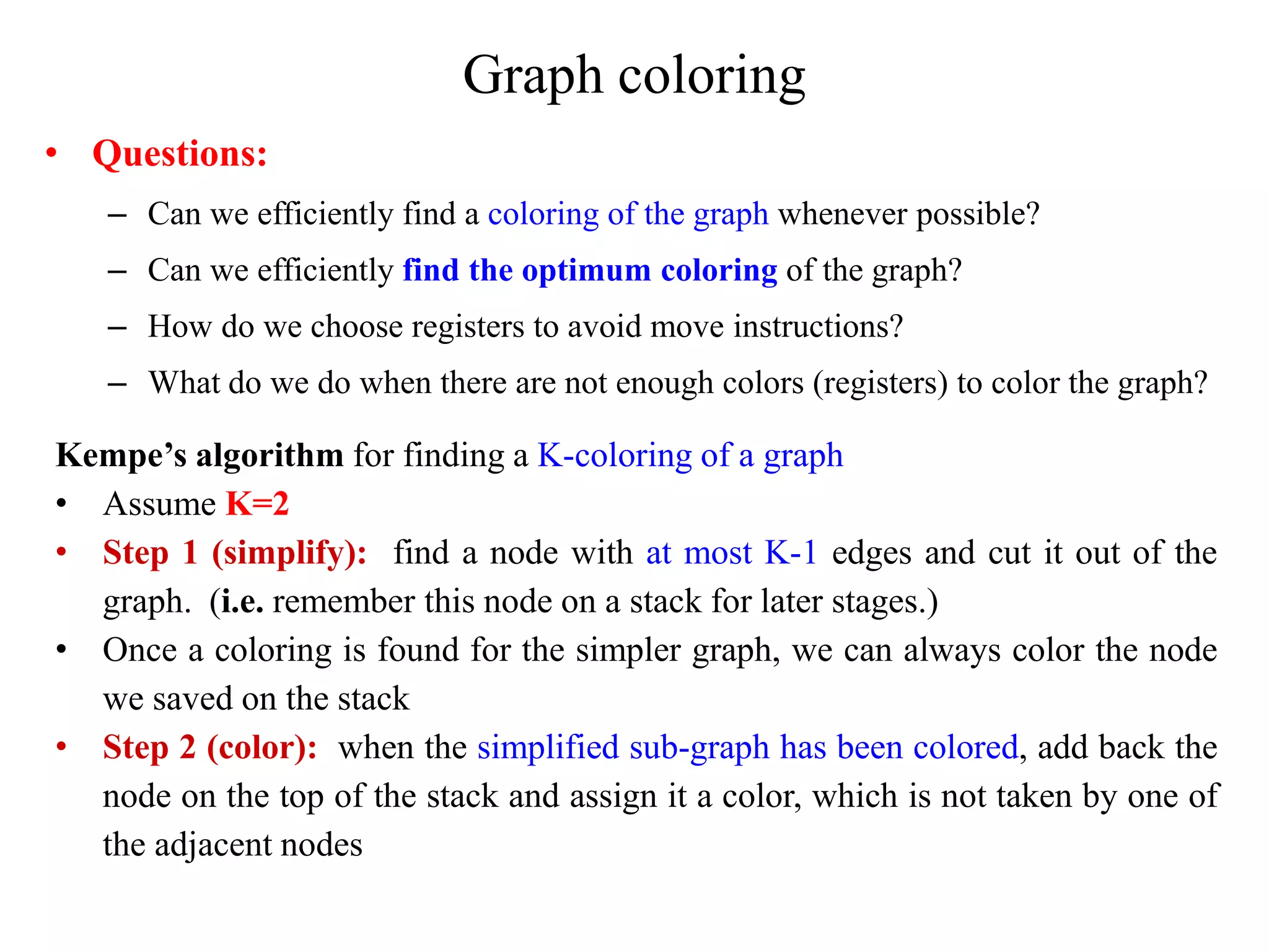 Graph coloring
• Questions:
– Can we efficiently find a coloring of the graph whenever possible?
– Can we efficiently find the optimum coloring of the graph?
– How do we choose registers to avoid move instructions?
– What do we do when there are not enough colors (registers) to color the graph?
Kempe’s algorithm for finding a K-coloring of a graph
• Assume K=2
• Step 1 (simplify): find a node with at most K-1 edges and cut it out of the
graph. (i.e. remember this node on a stack for later stages.)
• Once a coloring is found for the simpler graph, we can always color the node
we saved on the stack
• Step 2 (color): when the simplified sub-graph has been colored, add back the
node on the top of the stack and assign it a color, which is not taken by one of
the adjacent nodes
 