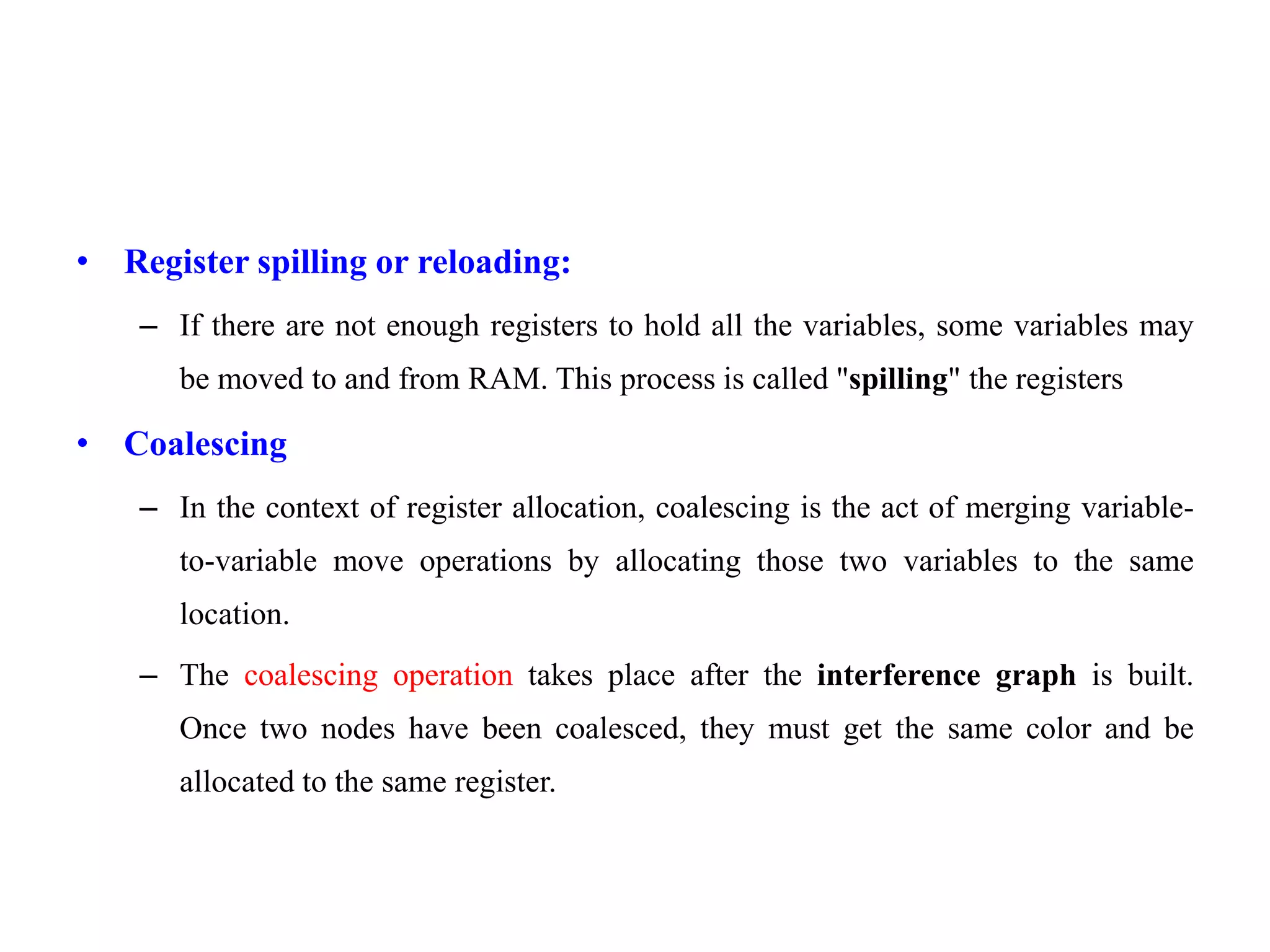 • Register spilling or reloading:
– If there are not enough registers to hold all the variables, some variables may
be moved to and from RAM. This process is called "spilling" the registers
• Coalescing
– In the context of register allocation, coalescing is the act of merging variable-
to-variable move operations by allocating those two variables to the same
location.
– The coalescing operation takes place after the interference graph is built.
Once two nodes have been coalesced, they must get the same color and be
allocated to the same register.
 