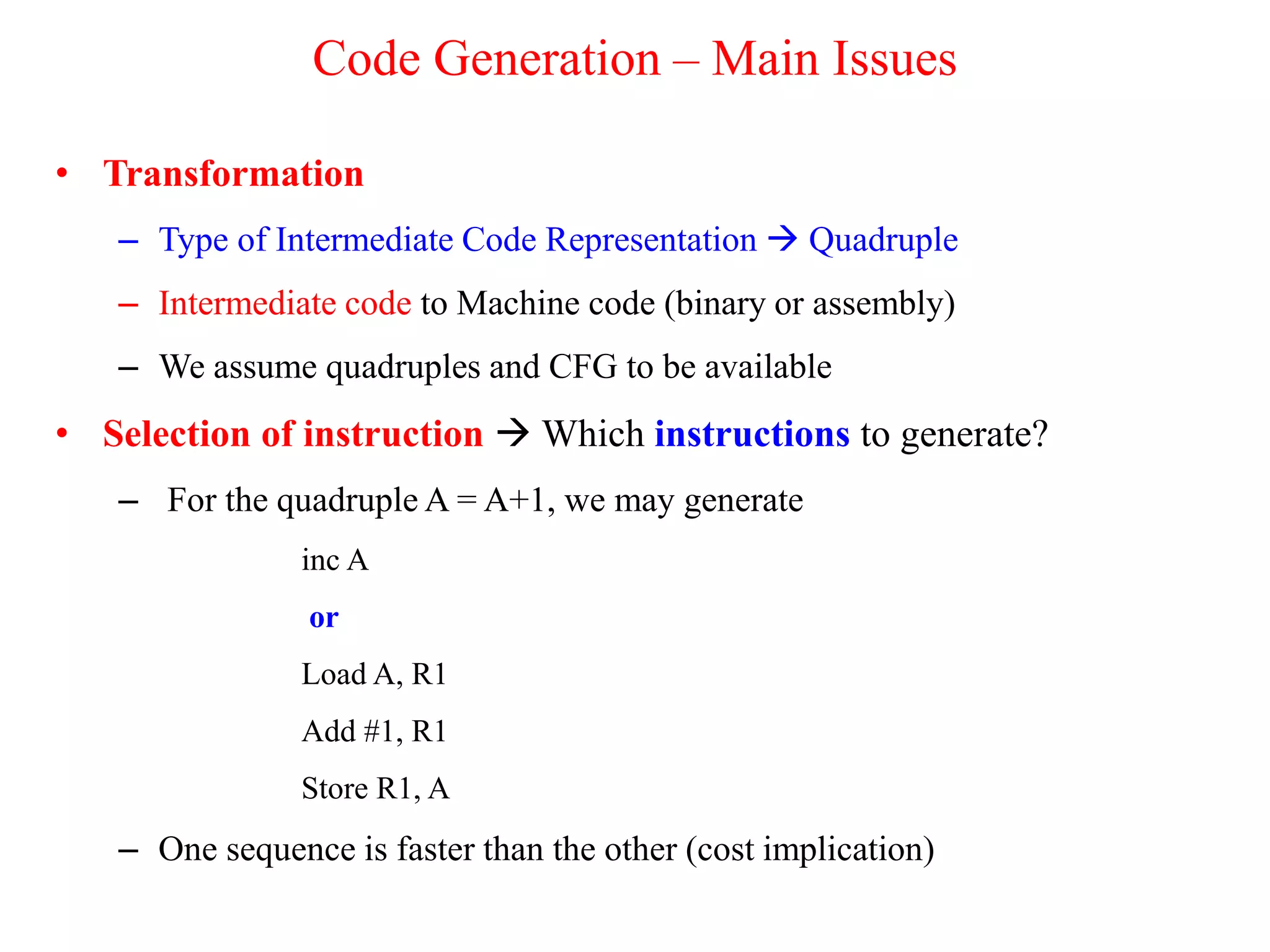 Code Generation – Main Issues
• Transformation
– Type of Intermediate Code Representation  Quadruple
– Intermediate code to Machine code (binary or assembly)
– We assume quadruples and CFG to be available
• Selection of instruction  Which instructions to generate?
– For the quadruple A = A+1, we may generate
inc A
or
Load A, R1
Add #1, R1
Store R1, A
– One sequence is faster than the other (cost implication)
 