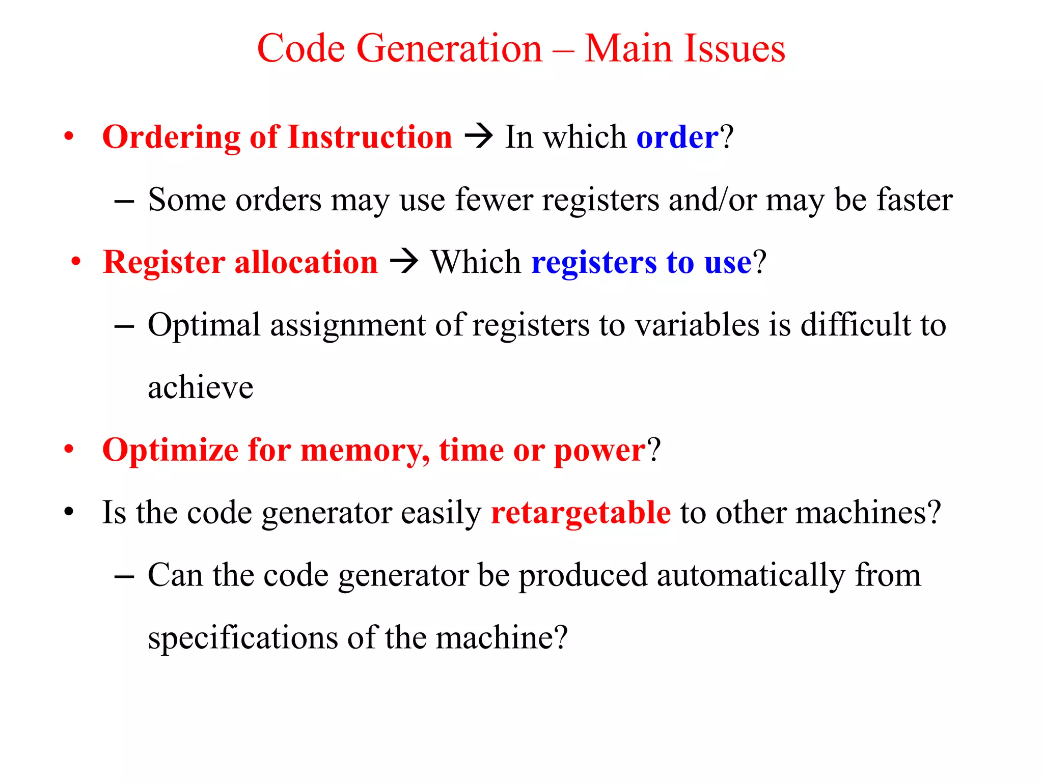 • Ordering of Instruction  In which order?
– Some orders may use fewer registers and/or may be faster
• Register allocation  Which registers to use?
– Optimal assignment of registers to variables is difficult to
achieve
• Optimize for memory, time or power?
• Is the code generator easily retargetable to other machines?
– Can the code generator be produced automatically from
specifications of the machine?
Code Generation – Main Issues
 