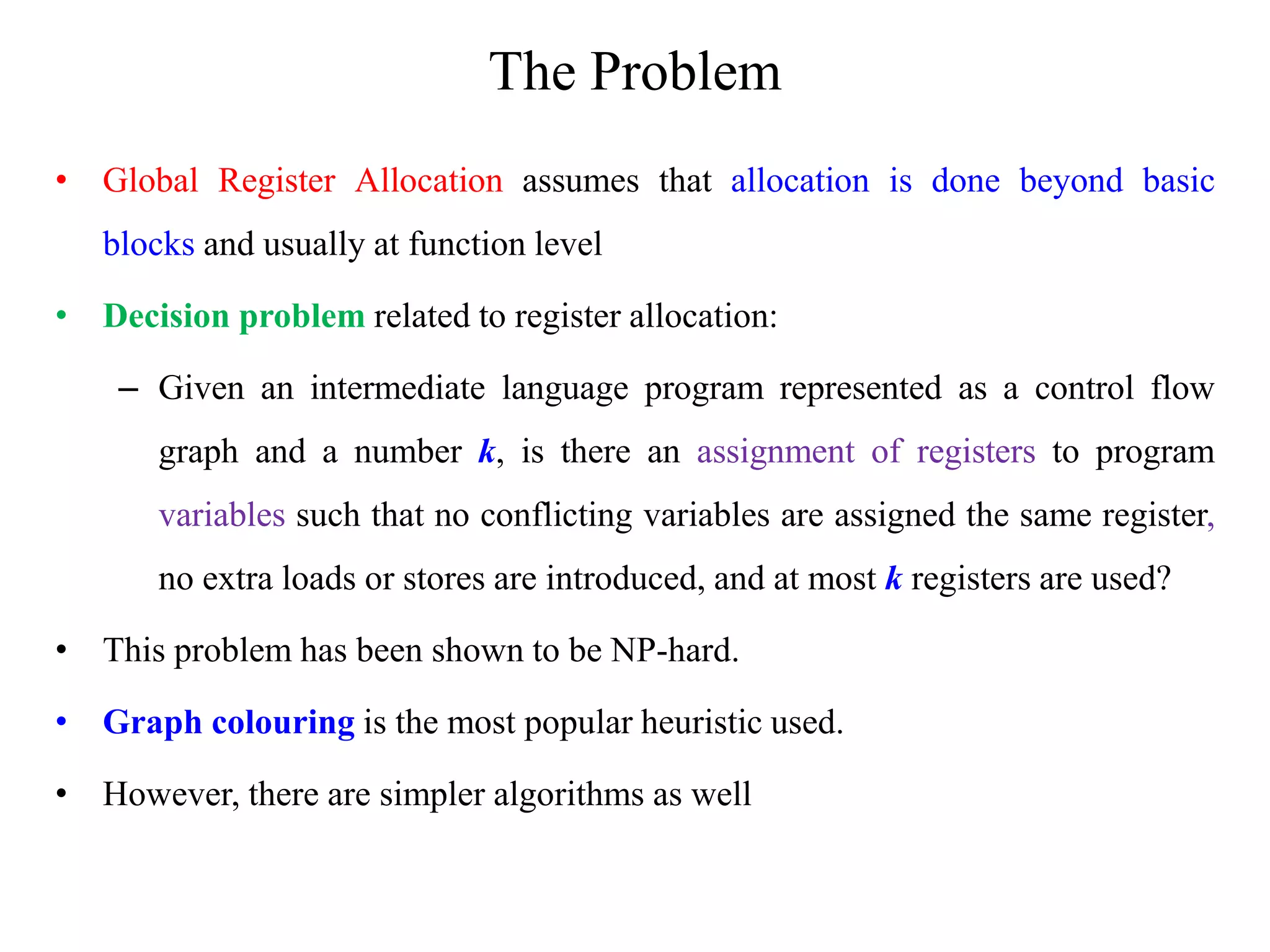 The Problem
• Global Register Allocation assumes that allocation is done beyond basic
blocks and usually at function level
• Decision problem related to register allocation:
– Given an intermediate language program represented as a control flow
graph and a number k, is there an assignment of registers to program
variables such that no conflicting variables are assigned the same register,
no extra loads or stores are introduced, and at most k registers are used?
• This problem has been shown to be NP-hard.
• Graph colouring is the most popular heuristic used.
• However, there are simpler algorithms as well
 
