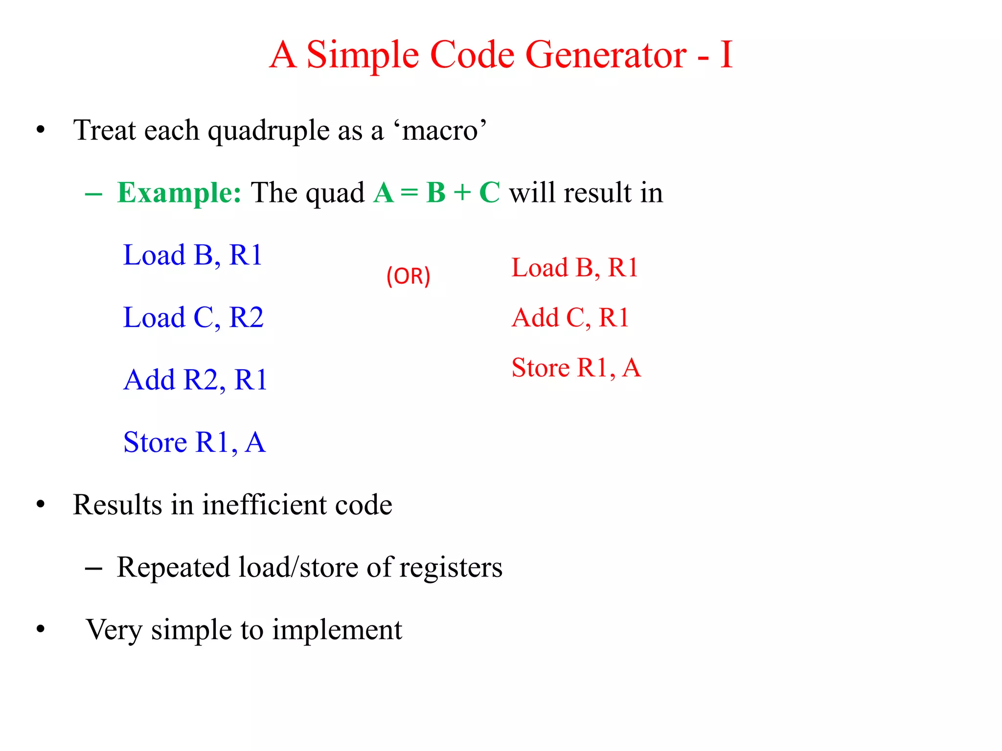 A Simple Code Generator - I
• Treat each quadruple as a ‘macro’
– Example: The quad A = B + C will result in
Load B, R1
Load C, R2
Add R2, R1
Store R1, A
• Results in inefficient code
– Repeated load/store of registers
• Very simple to implement
Load B, R1
Add C, R1
Store R1, A
(OR)
 