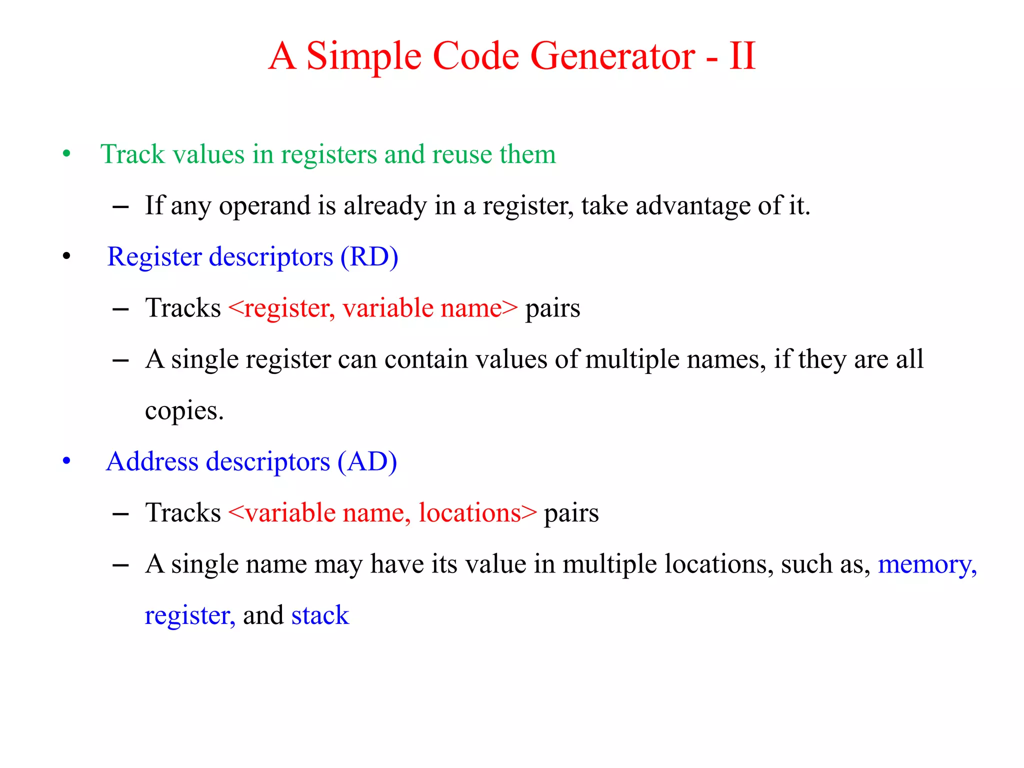 • Track values in registers and reuse them
– If any operand is already in a register, take advantage of it.
• Register descriptors (RD)
– Tracks <register, variable name> pairs
– A single register can contain values of multiple names, if they are all
copies.
• Address descriptors (AD)
– Tracks <variable name, locations> pairs
– A single name may have its value in multiple locations, such as, memory,
register, and stack
A Simple Code Generator - II
 