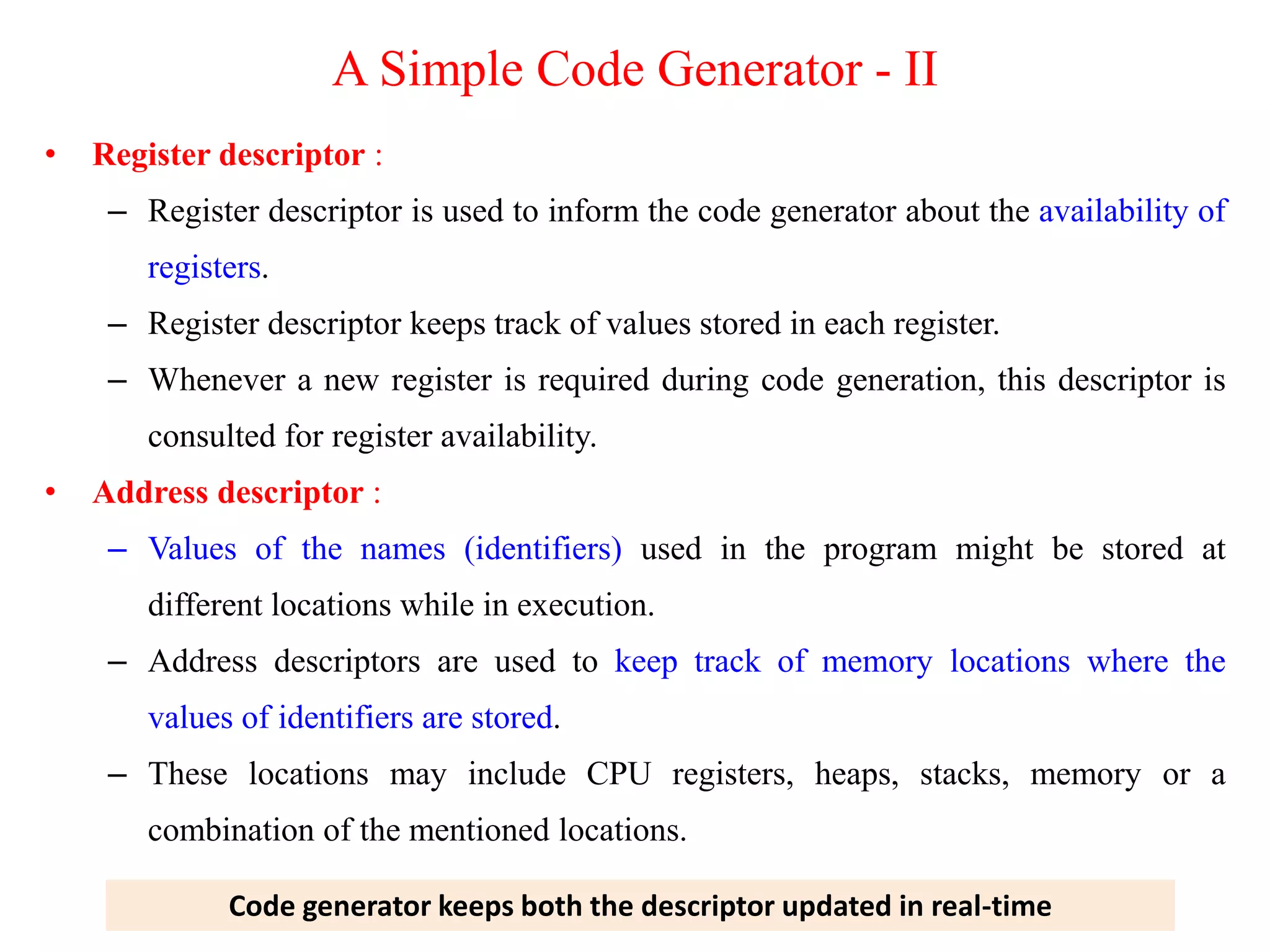 • Register descriptor :
– Register descriptor is used to inform the code generator about the availability of
registers.
– Register descriptor keeps track of values stored in each register.
– Whenever a new register is required during code generation, this descriptor is
consulted for register availability.
• Address descriptor :
– Values of the names (identifiers) used in the program might be stored at
different locations while in execution.
– Address descriptors are used to keep track of memory locations where the
values of identifiers are stored.
– These locations may include CPU registers, heaps, stacks, memory or a
combination of the mentioned locations.
Code generator keeps both the descriptor updated in real-time
A Simple Code Generator - II
 