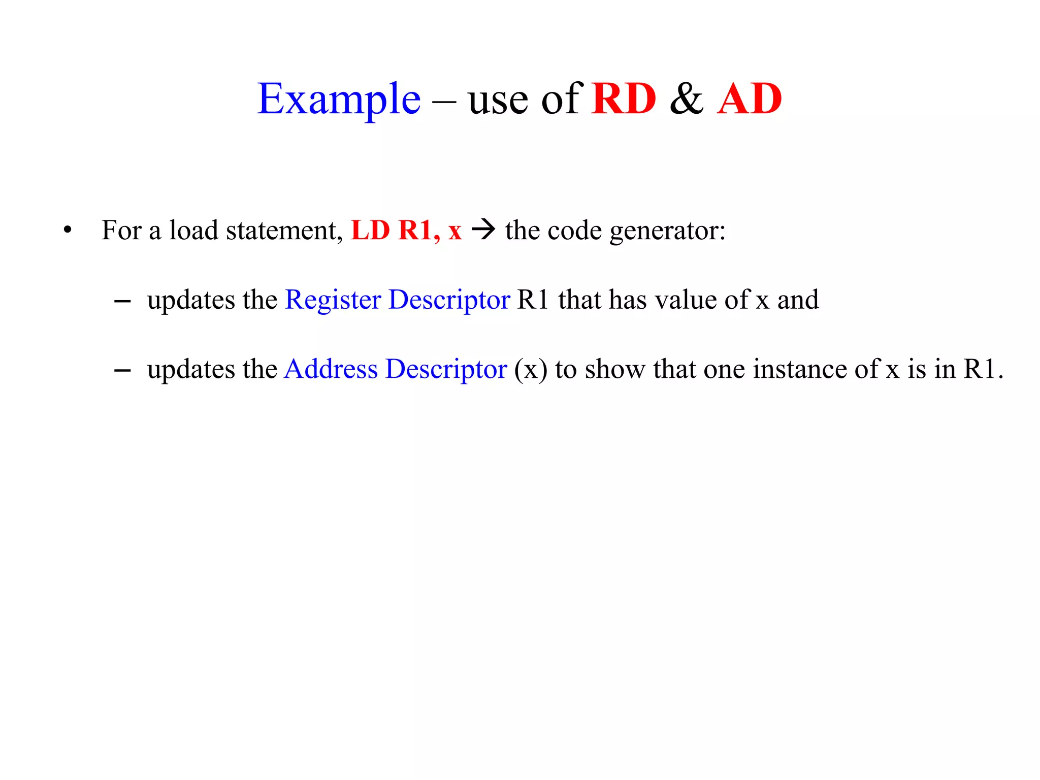 Example – use of RD & AD
• For a load statement, LD R1, x  the code generator:
– updates the Register Descriptor R1 that has value of x and
– updates the Address Descriptor (x) to show that one instance of x is in R1.
 