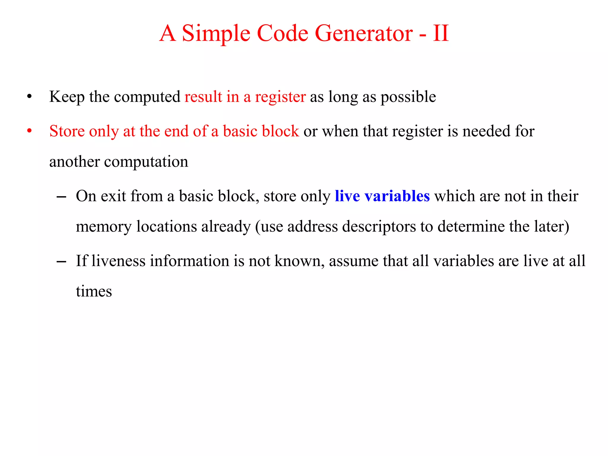 • Keep the computed result in a register as long as possible
• Store only at the end of a basic block or when that register is needed for
another computation
– On exit from a basic block, store only live variables which are not in their
memory locations already (use address descriptors to determine the later)
– If liveness information is not known, assume that all variables are live at all
times
A Simple Code Generator - II
 