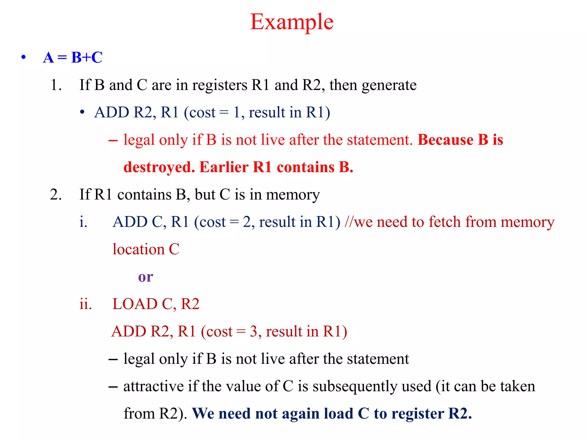 Example
• A = B+C
1. If B and C are in registers R1 and R2, then generate
• ADD R2, R1 (cost = 1, result in R1)
– legal only if B is not live after the statement. Because B is
destroyed. Earlier R1 contains B.
2. If R1 contains B, but C is in memory
i. ADD C, R1 (cost = 2, result in R1) //we need to fetch from memory
location C
or
ii. LOAD C, R2
ADD R2, R1 (cost = 3, result in R1)
– legal only if B is not live after the statement
– attractive if the value of C is subsequently used (it can be taken
from R2). We need not again load C to register R2.
 
