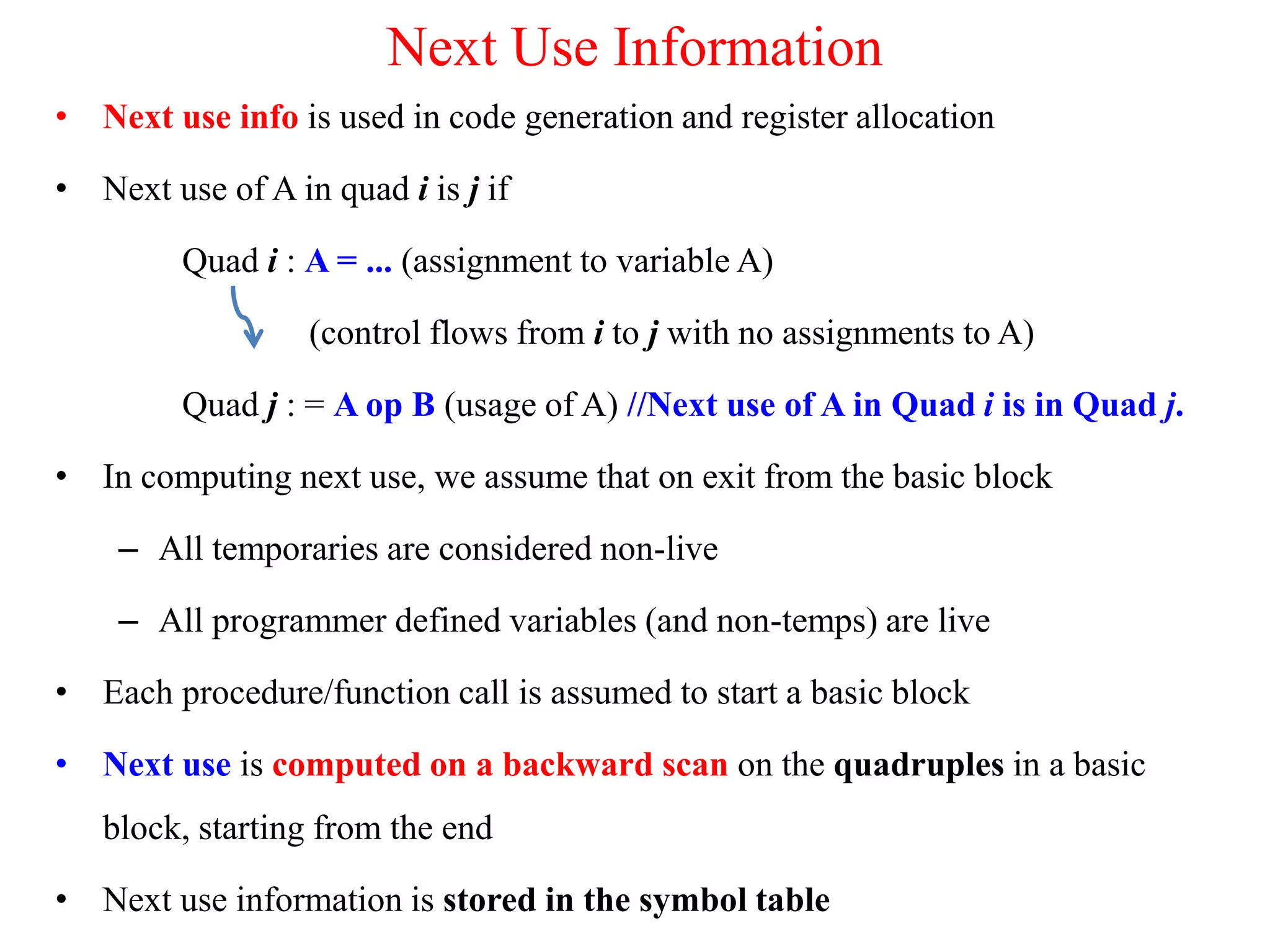 Next Use Information
• Next use info is used in code generation and register allocation
• Next use of A in quad i is j if
Quad i : A = ... (assignment to variable A)
(control flows from i to j with no assignments to A)
Quad j : = A op B (usage of A) //Next use of A in Quad i is in Quad j.
• In computing next use, we assume that on exit from the basic block
– All temporaries are considered non-live
– All programmer defined variables (and non-temps) are live
• Each procedure/function call is assumed to start a basic block
• Next use is computed on a backward scan on the quadruples in a basic
block, starting from the end
• Next use information is stored in the symbol table
 