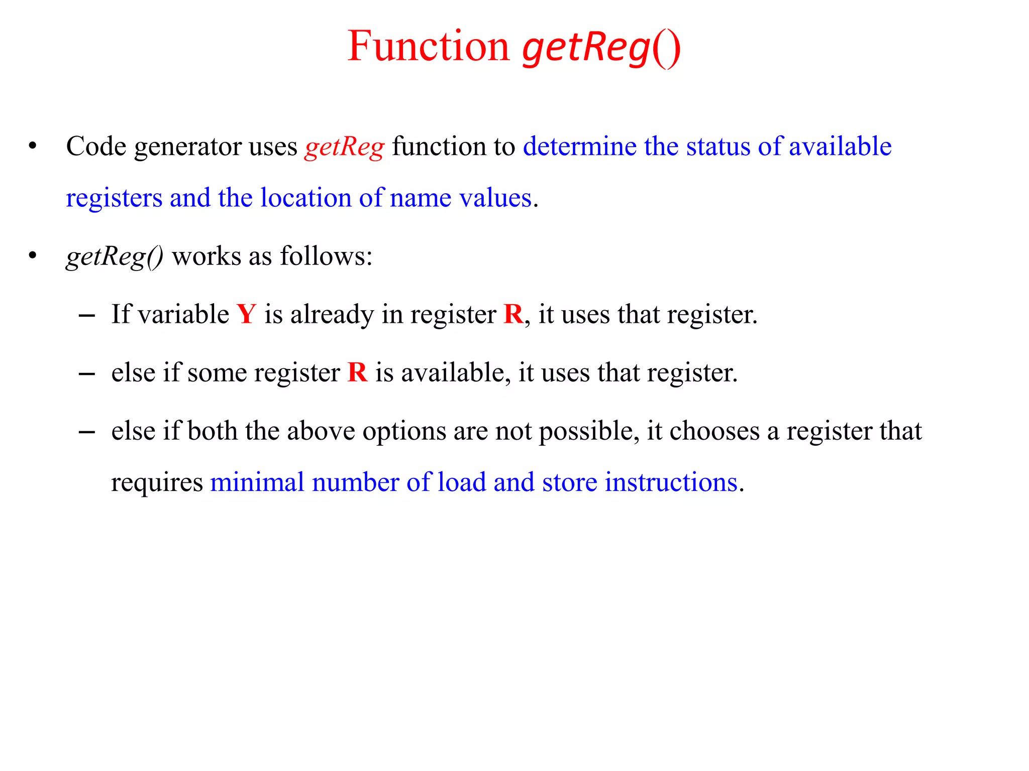 • Code generator uses getReg function to determine the status of available
registers and the location of name values.
• getReg() works as follows:
– If variable Y is already in register R, it uses that register.
– else if some register R is available, it uses that register.
– else if both the above options are not possible, it chooses a register that
requires minimal number of load and store instructions.
Function getReg()
 