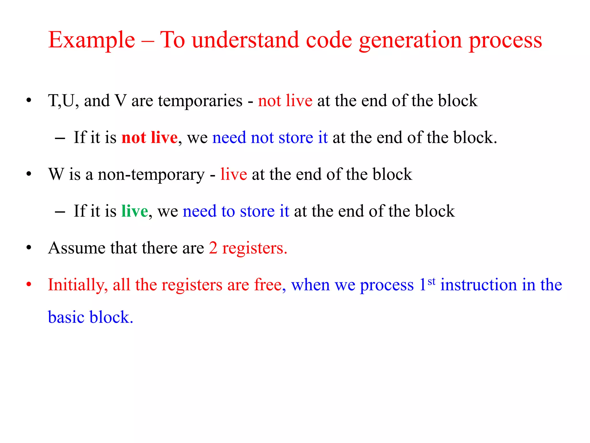 Example – To understand code generation process
• T,U, and V are temporaries - not live at the end of the block
– If it is not live, we need not store it at the end of the block.
• W is a non-temporary - live at the end of the block
– If it is live, we need to store it at the end of the block
• Assume that there are 2 registers.
• Initially, all the registers are free, when we process 1st instruction in the
basic block.
 