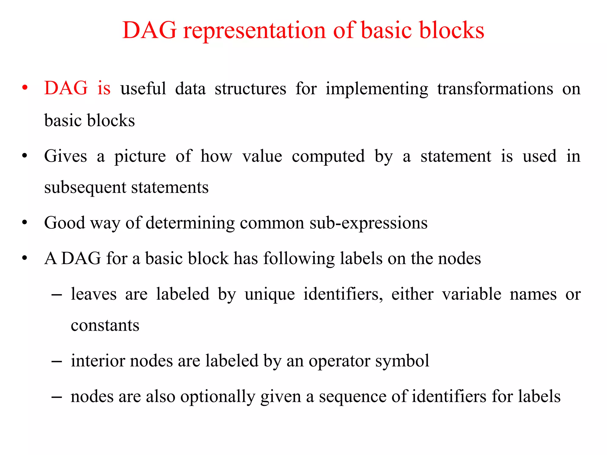 DAG representation of basic blocks
• DAG is useful data structures for implementing transformations on
basic blocks
• Gives a picture of how value computed by a statement is used in
subsequent statements
• Good way of determining common sub-expressions
• A DAG for a basic block has following labels on the nodes
– leaves are labeled by unique identifiers, either variable names or
constants
– interior nodes are labeled by an operator symbol
– nodes are also optionally given a sequence of identifiers for labels
 