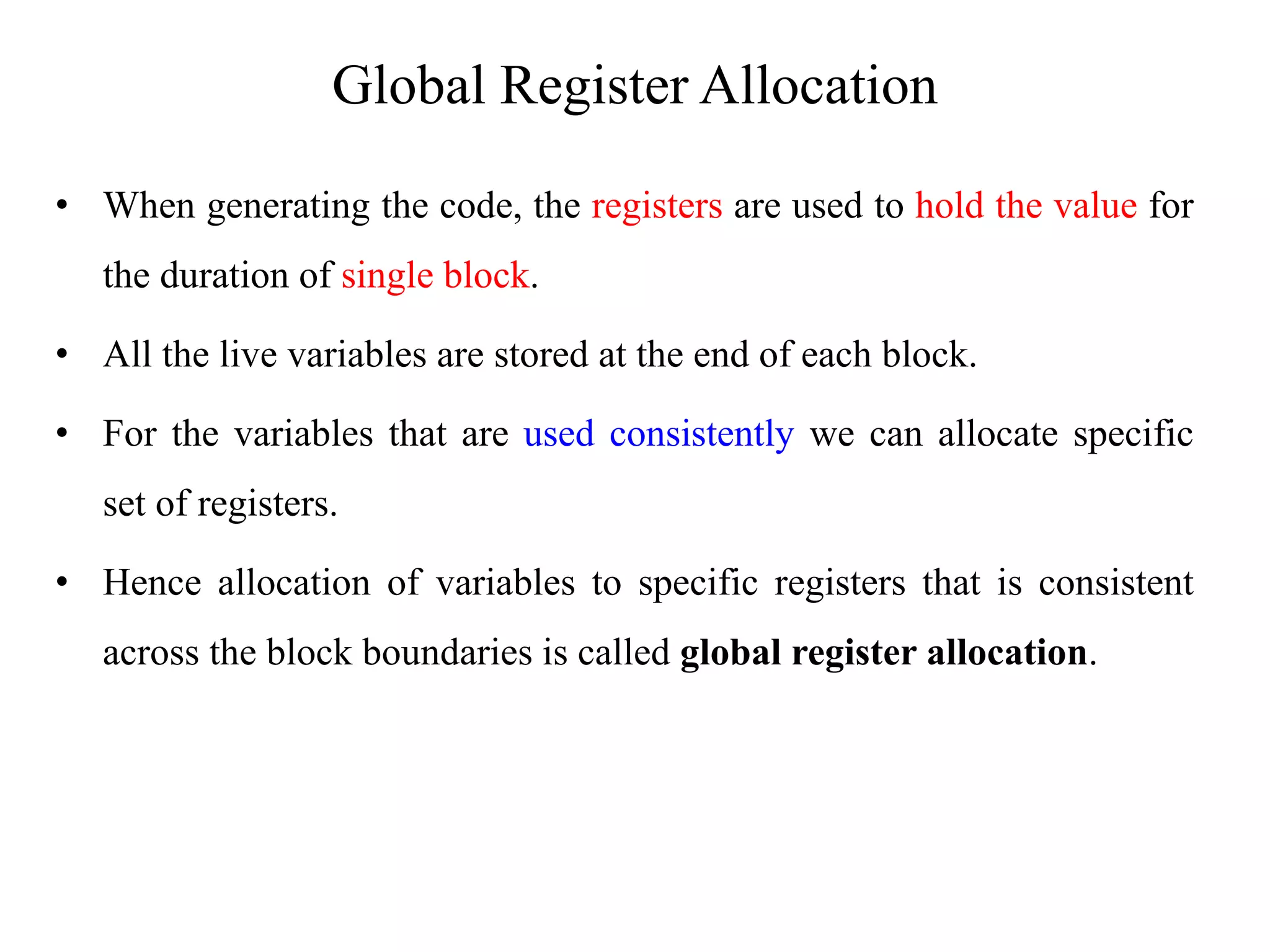 Global Register Allocation
• When generating the code, the registers are used to hold the value for
the duration of single block.
• All the live variables are stored at the end of each block.
• For the variables that are used consistently we can allocate specific
set of registers.
• Hence allocation of variables to specific registers that is consistent
across the block boundaries is called global register allocation.
 