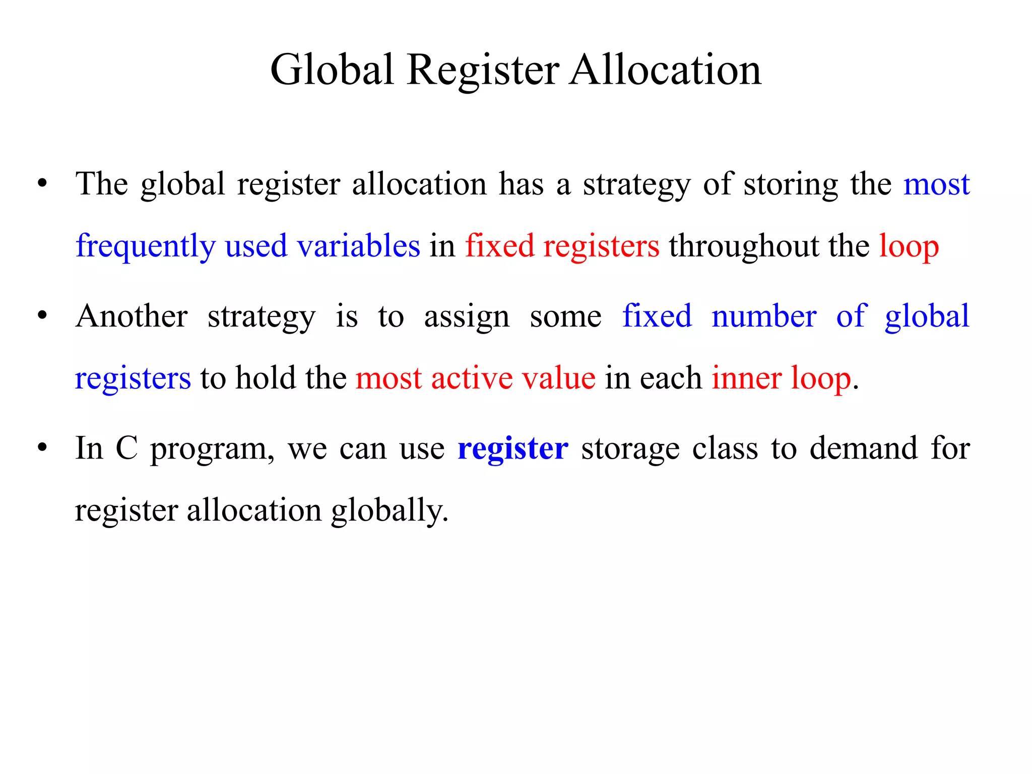 • The global register allocation has a strategy of storing the most
frequently used variables in fixed registers throughout the loop
• Another strategy is to assign some fixed number of global
registers to hold the most active value in each inner loop.
• In C program, we can use register storage class to demand for
register allocation globally.
Global Register Allocation
 