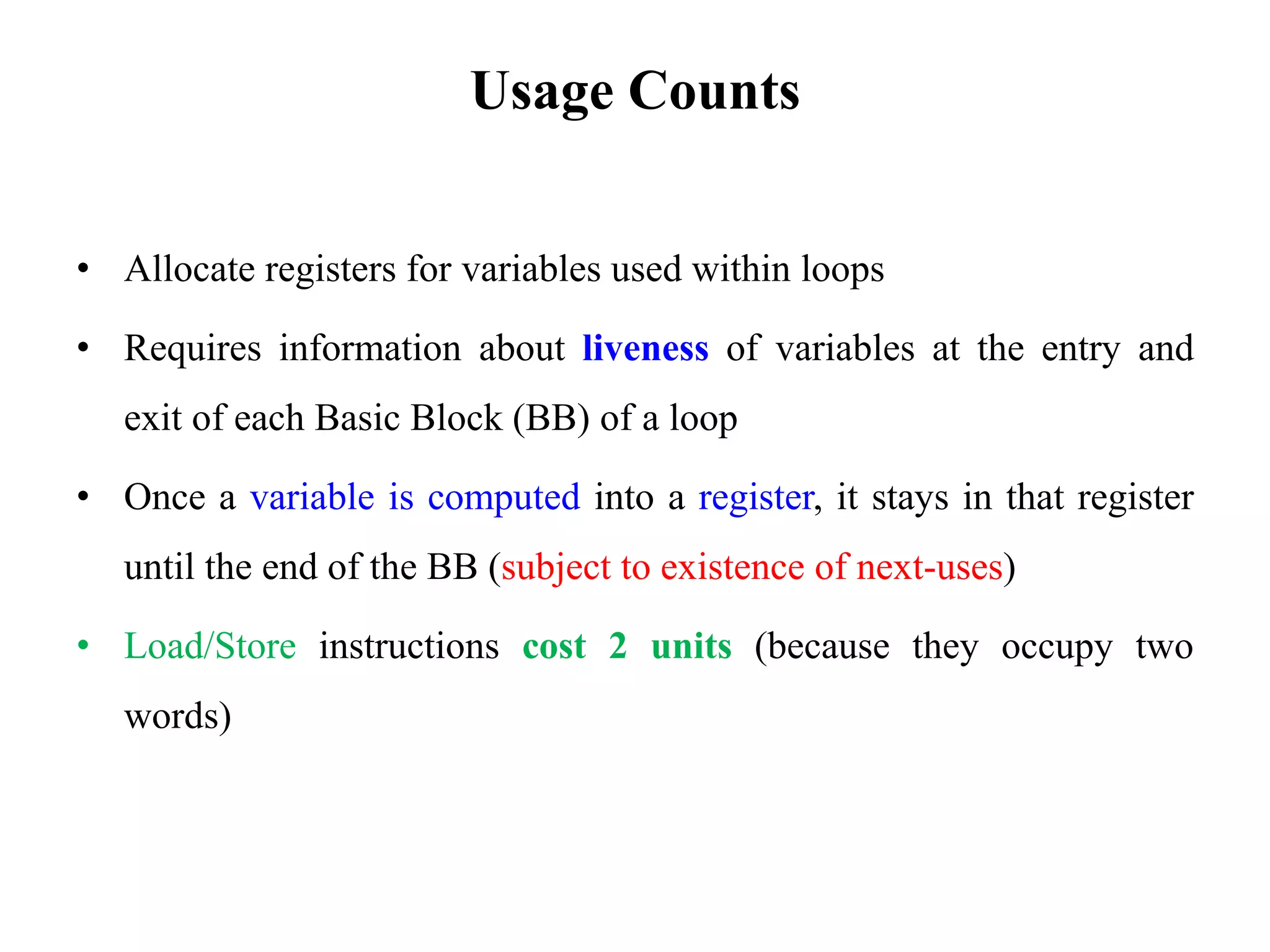 Usage Counts
• Allocate registers for variables used within loops
• Requires information about liveness of variables at the entry and
exit of each Basic Block (BB) of a loop
• Once a variable is computed into a register, it stays in that register
until the end of the BB (subject to existence of next-uses)
• Load/Store instructions cost 2 units (because they occupy two
words)
 