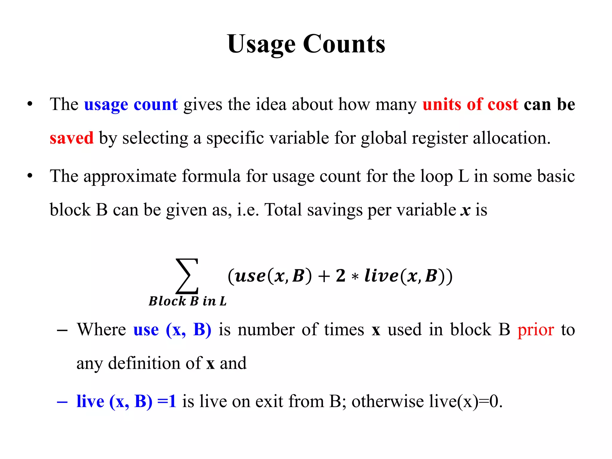 • The usage count gives the idea about how many units of cost can be
saved by selecting a specific variable for global register allocation.
• The approximate formula for usage count for the loop L in some basic
block B can be given as, i.e. Total savings per variable x is
෍
𝑩𝒍𝒐𝒄𝒌 𝑩 𝒊𝒏 𝑳
(𝒖𝒔𝒆 𝒙, 𝑩 + 𝟐 ∗ 𝒍𝒊𝒗𝒆(𝒙, 𝑩))
– Where use (x, B) is number of times x used in block B prior to
any definition of x and
– live (x, B) =1 is live on exit from B; otherwise live(x)=0.
Usage Counts
 