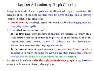 Register Allocation by Graph Coloring
• A register is needed for a computation but all available registers are in use, the
contents of one of the used registers must be stored (Spilled) into a memory
location in order to free up register.
– Graph coloring is a simple systematic technique for allocating registers and
managing register spills.
• In this method, two passes are used.
– In the first pass, target-machine instruction are selected as though there
were infinite number of symbolic registers; in effect, names used in the
intermediate code become names of registers and the three-address
statements become machine language statements.
– In the second pass, for each procedure a register-interference graph is
constructed in which the nodes are symbolic registers and an edge connects
two nodes if one is live at a point where the other is defined.
• An attempt is made to color the register-interference graph using k colors,
where k is the number of assignable registers.
 