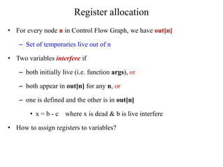 Register allocation
• For every node n in Control Flow Graph, we have out[n]
– Set of temporaries live out of n
• Two variables interfere if
– both initially live (i.e. function args), or
– both appear in out[n] for any n, or
– one is defined and the other is in out[n]
• x = b - c where x is dead & b is live interfere
• How to assign registers to variables?
 
