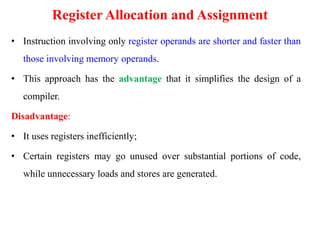 Register Allocation and Assignment
• Instruction involving only register operands are shorter and faster than
those involving memory operands.
• This approach has the advantage that it simplifies the design of a
compiler.
Disadvantage:
• It uses registers inefficiently;
• Certain registers may go unused over substantial portions of code,
while unnecessary loads and stores are generated.
 