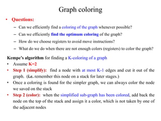 Graph coloring
• Questions:
– Can we efficiently find a coloring of the graph whenever possible?
– Can we efficiently find the optimum coloring of the graph?
– How do we choose registers to avoid move instructions?
– What do we do when there are not enough colors (registers) to color the graph?
Kempe’s algorithm for finding a K-coloring of a graph
• Assume K=2
• Step 1 (simplify): find a node with at most K-1 edges and cut it out of the
graph. (i.e. remember this node on a stack for later stages.)
• Once a coloring is found for the simpler graph, we can always color the node
we saved on the stack
• Step 2 (color): when the simplified sub-graph has been colored, add back the
node on the top of the stack and assign it a color, which is not taken by one of
the adjacent nodes
 