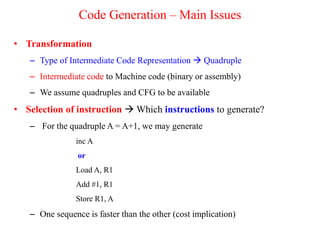 Code Generation – Main Issues
• Transformation
– Type of Intermediate Code Representation  Quadruple
– Intermediate code to Machine code (binary or assembly)
– We assume quadruples and CFG to be available
• Selection of instruction  Which instructions to generate?
– For the quadruple A = A+1, we may generate
inc A
or
Load A, R1
Add #1, R1
Store R1, A
– One sequence is faster than the other (cost implication)
 