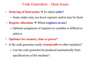 • Ordering of Instruction  In which order?
– Some orders may use fewer registers and/or may be faster
• Register allocation  Which registers to use?
– Optimal assignment of registers to variables is difficult to
achieve
• Optimize for memory, time or power?
• Is the code generator easily retargetable to other machines?
– Can the code generator be produced automatically from
specifications of the machine?
Code Generation – Main Issues
 