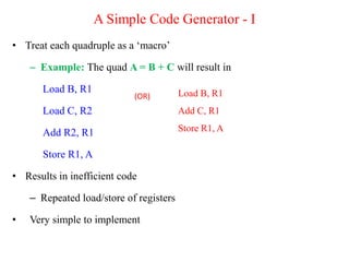 A Simple Code Generator - I
• Treat each quadruple as a ‘macro’
– Example: The quad A = B + C will result in
Load B, R1
Load C, R2
Add R2, R1
Store R1, A
• Results in inefficient code
– Repeated load/store of registers
• Very simple to implement
Load B, R1
Add C, R1
Store R1, A
(OR)
 