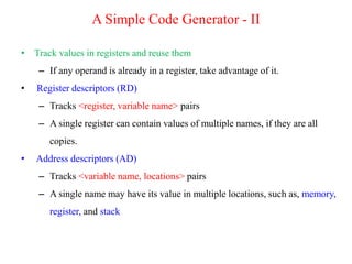 • Track values in registers and reuse them
– If any operand is already in a register, take advantage of it.
• Register descriptors (RD)
– Tracks <register, variable name> pairs
– A single register can contain values of multiple names, if they are all
copies.
• Address descriptors (AD)
– Tracks <variable name, locations> pairs
– A single name may have its value in multiple locations, such as, memory,
register, and stack
A Simple Code Generator - II
 