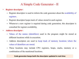 • Register descriptor :
– Register descriptor is used to inform the code generator about the availability of
registers.
– Register descriptor keeps track of values stored in each register.
– Whenever a new register is required during code generation, this descriptor is
consulted for register availability.
• Address descriptor :
– Values of the names (identifiers) used in the program might be stored at
different locations while in execution.
– Address descriptors are used to keep track of memory locations where the
values of identifiers are stored.
– These locations may include CPU registers, heaps, stacks, memory or a
combination of the mentioned locations.
Code generator keeps both the descriptor updated in real-time
A Simple Code Generator - II
 