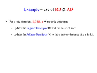 Example – use of RD & AD
• For a load statement, LD R1, x  the code generator:
– updates the Register Descriptor R1 that has value of x and
– updates the Address Descriptor (x) to show that one instance of x is in R1.
 