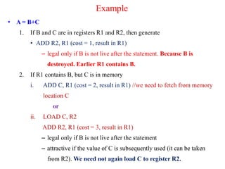 Example
• A = B+C
1. If B and C are in registers R1 and R2, then generate
• ADD R2, R1 (cost = 1, result in R1)
– legal only if B is not live after the statement. Because B is
destroyed. Earlier R1 contains B.
2. If R1 contains B, but C is in memory
i. ADD C, R1 (cost = 2, result in R1) //we need to fetch from memory
location C
or
ii. LOAD C, R2
ADD R2, R1 (cost = 3, result in R1)
– legal only if B is not live after the statement
– attractive if the value of C is subsequently used (it can be taken
from R2). We need not again load C to register R2.
 
