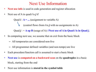 Next Use Information
• Next use info is used in code generation and register allocation
• Next use of A in quad i is j if
Quad i : A = ... (assignment to variable A)
(control flows from i to j with no assignments to A)
Quad j : = A op B (usage of A) //Next use of A in Quad i is in Quad j.
• In computing next use, we assume that on exit from the basic block
– All temporaries are considered non-live
– All programmer defined variables (and non-temps) are live
• Each procedure/function call is assumed to start a basic block
• Next use is computed on a backward scan on the quadruples in a basic
block, starting from the end
• Next use information is stored in the symbol table
 