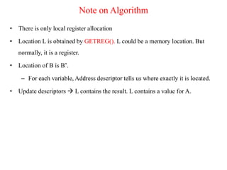 Note on Algorithm
• There is only local register allocation
• Location L is obtained by GETREG(). L could be a memory location. But
normally, it is a register.
• Location of B is B’.
– For each variable, Address descriptor tells us where exactly it is located.
• Update descriptors  L contains the result. L contains a value for A.
 