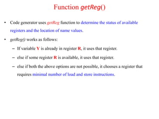 • Code generator uses getReg function to determine the status of available
registers and the location of name values.
• getReg() works as follows:
– If variable Y is already in register R, it uses that register.
– else if some register R is available, it uses that register.
– else if both the above options are not possible, it chooses a register that
requires minimal number of load and store instructions.
Function getReg()
 