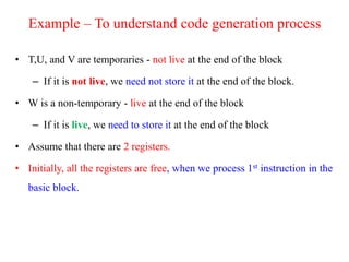 Example – To understand code generation process
• T,U, and V are temporaries - not live at the end of the block
– If it is not live, we need not store it at the end of the block.
• W is a non-temporary - live at the end of the block
– If it is live, we need to store it at the end of the block
• Assume that there are 2 registers.
• Initially, all the registers are free, when we process 1st instruction in the
basic block.
 
