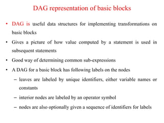 DAG representation of basic blocks
• DAG is useful data structures for implementing transformations on
basic blocks
• Gives a picture of how value computed by a statement is used in
subsequent statements
• Good way of determining common sub-expressions
• A DAG for a basic block has following labels on the nodes
– leaves are labeled by unique identifiers, either variable names or
constants
– interior nodes are labeled by an operator symbol
– nodes are also optionally given a sequence of identifiers for labels
 