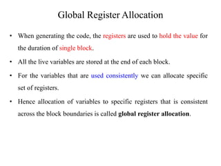 Global Register Allocation
• When generating the code, the registers are used to hold the value for
the duration of single block.
• All the live variables are stored at the end of each block.
• For the variables that are used consistently we can allocate specific
set of registers.
• Hence allocation of variables to specific registers that is consistent
across the block boundaries is called global register allocation.
 