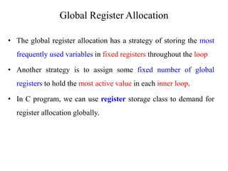 • The global register allocation has a strategy of storing the most
frequently used variables in fixed registers throughout the loop
• Another strategy is to assign some fixed number of global
registers to hold the most active value in each inner loop.
• In C program, we can use register storage class to demand for
register allocation globally.
Global Register Allocation
 