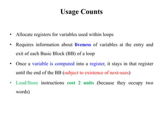 Usage Counts
• Allocate registers for variables used within loops
• Requires information about liveness of variables at the entry and
exit of each Basic Block (BB) of a loop
• Once a variable is computed into a register, it stays in that register
until the end of the BB (subject to existence of next-uses)
• Load/Store instructions cost 2 units (because they occupy two
words)
 
