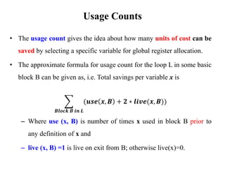 • The usage count gives the idea about how many units of cost can be
saved by selecting a specific variable for global register allocation.
• The approximate formula for usage count for the loop L in some basic
block B can be given as, i.e. Total savings per variable x is
෍
𝑩𝒍𝒐𝒄𝒌 𝑩 𝒊𝒏 𝑳
(𝒖𝒔𝒆 𝒙, 𝑩 + 𝟐 ∗ 𝒍𝒊𝒗𝒆(𝒙, 𝑩))
– Where use (x, B) is number of times x used in block B prior to
any definition of x and
– live (x, B) =1 is live on exit from B; otherwise live(x)=0.
Usage Counts
 