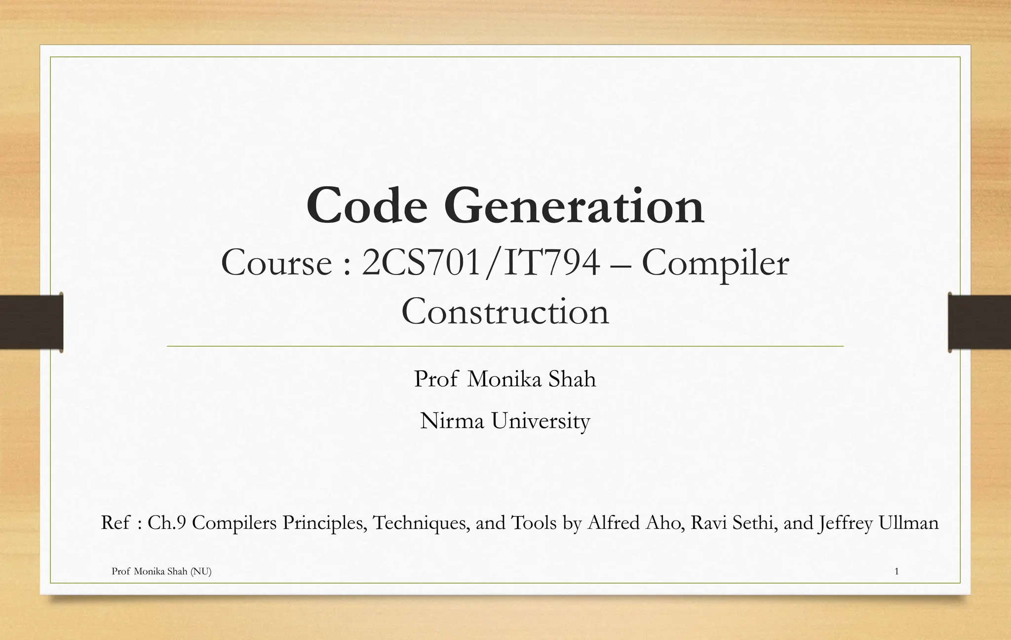 Prof Monika Shah (NU) 1
Code Generation
Course : 2CS701/IT794 – Compiler
Construction
Prof Monika Shah
Nirma University
Ref : Ch.9 Compilers Principles, Techniques, and Tools by Alfred Aho, Ravi Sethi, and Jeffrey Ullman
 