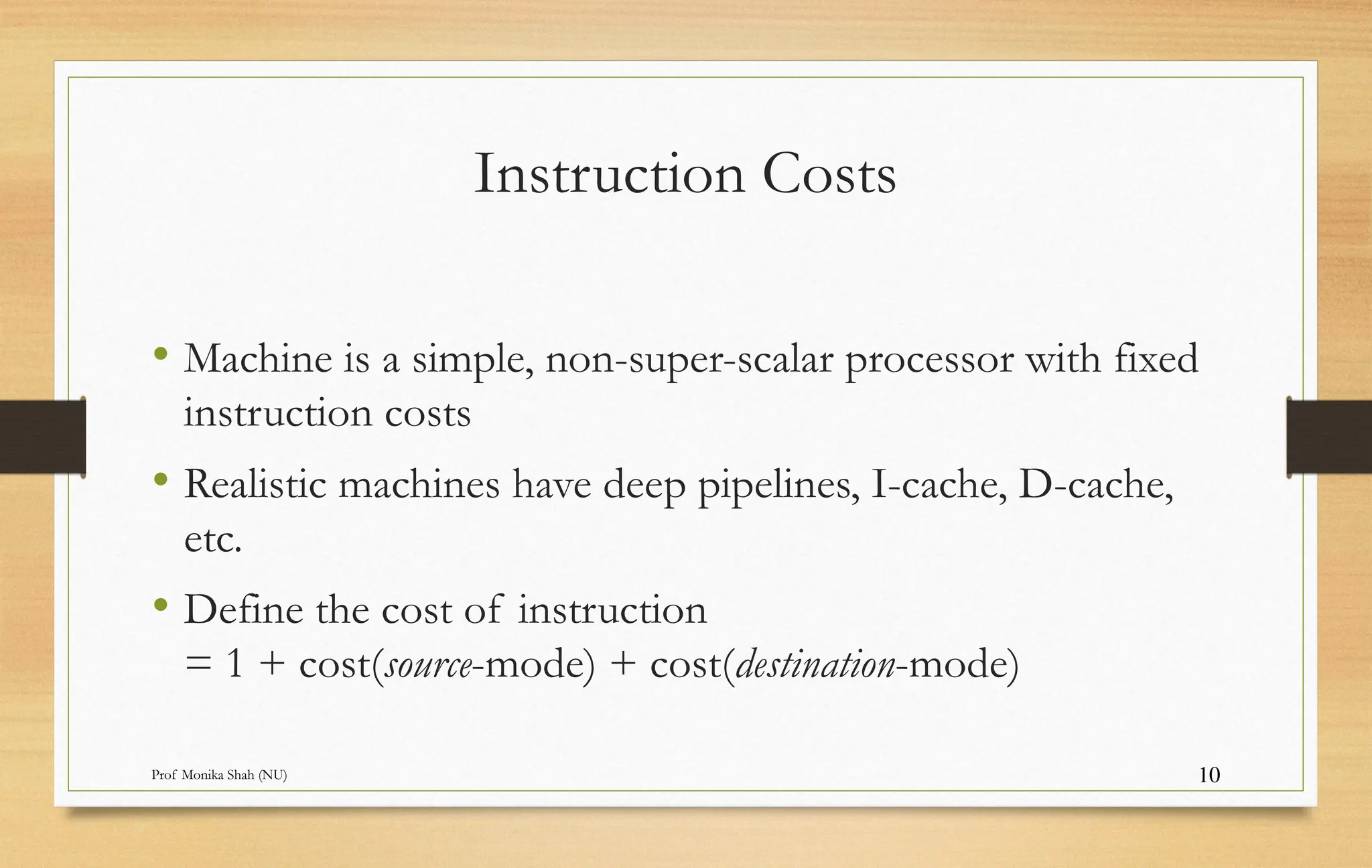 Prof Monika Shah (NU) 10
Instruction Costs
• Machine is a simple, non-super-scalar processor with fixed
instruction costs
• Realistic machines have deep pipelines, I-cache, D-cache,
etc.
• Define the cost of instruction
= 1 + cost(source-mode) + cost(destination-mode)
 