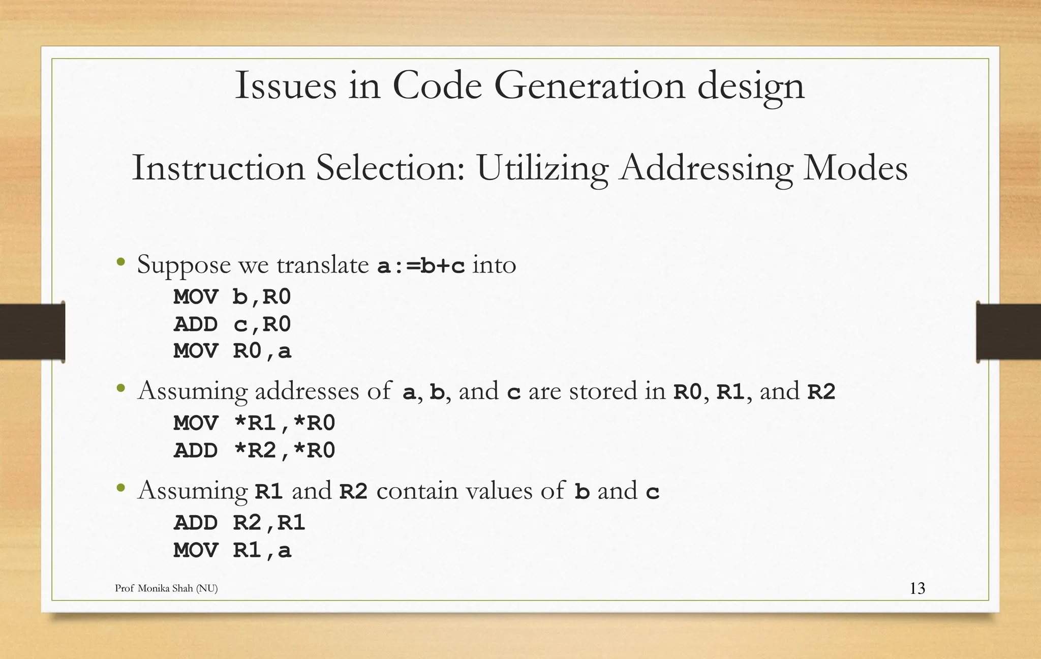 Prof Monika Shah (NU) 13
Instruction Selection: Utilizing Addressing Modes
• Suppose we translate a:=b+c into
MOV b,R0
ADD c,R0
MOV R0,a
• Assuming addresses of a, b, and c are stored in R0, R1, and R2
MOV *R1,*R0
ADD *R2,*R0
• Assuming R1 and R2 contain values of b and c
ADD R2,R1
MOV R1,a
Issues in Code Generation design
 