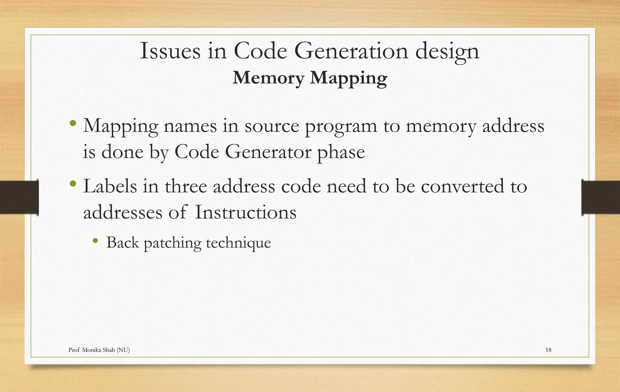 Prof Monika Shah (NU) 18
• Mapping names in source program to memory address
is done by Code Generator phase
• Labels in three address code need to be converted to
addresses of Instructions
• Back patching technique
Issues in Code Generation design
Memory Mapping
 