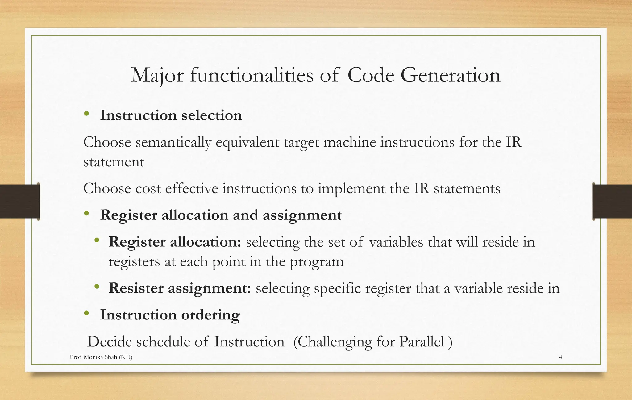 Prof Monika Shah (NU) 4
Major functionalities of Code Generation
• Instruction selection
Choose semantically equivalent target machine instructions for the IR
statement
Choose cost effective instructions to implement the IR statements
• Register allocation and assignment
• Register allocation: selecting the set of variables that will reside in
registers at each point in the program
• Resister assignment: selecting specific register that a variable reside in
• Instruction ordering
Decide schedule of Instruction (Challenging for Parallel )
 