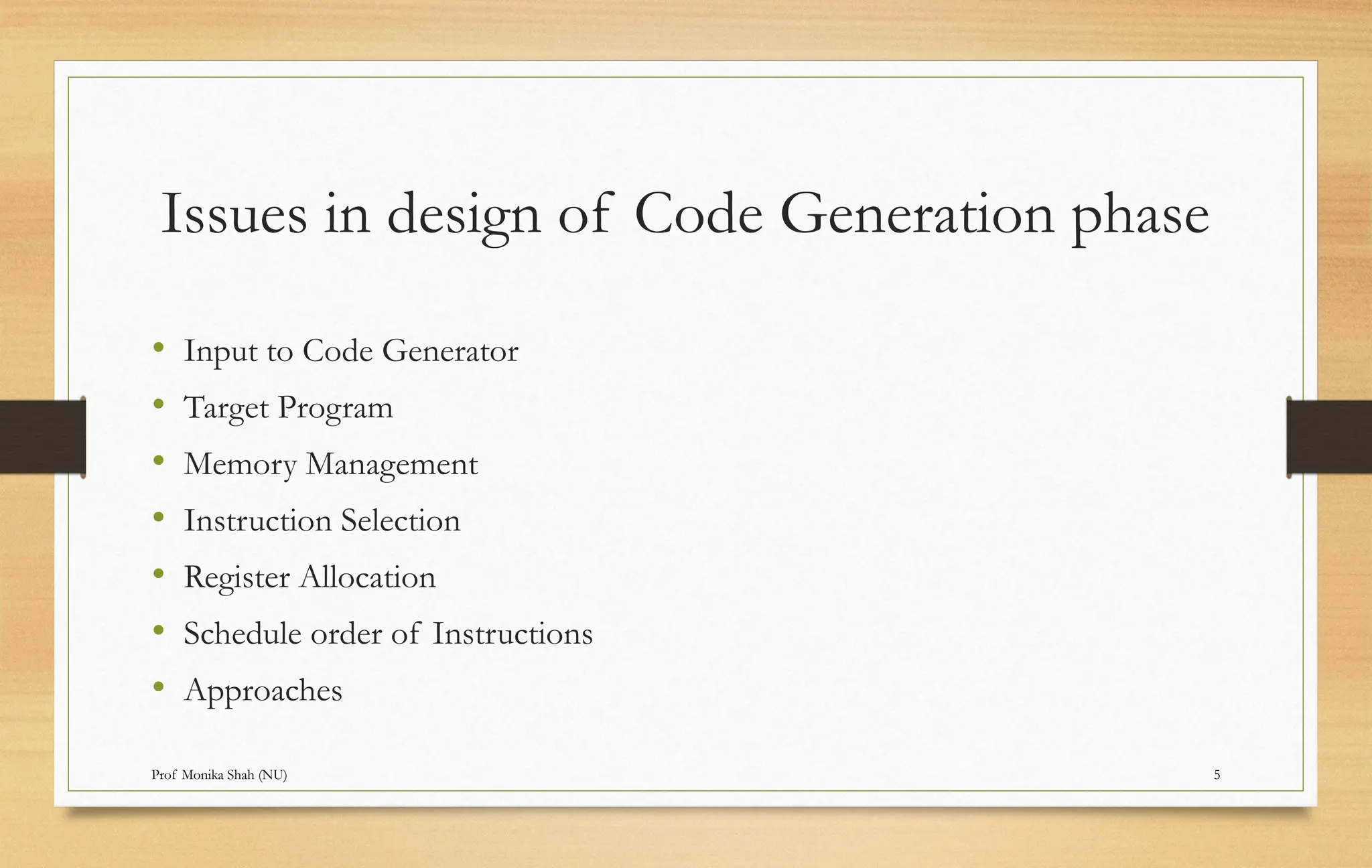Prof Monika Shah (NU) 5
Issues in design of Code Generation phase
• Input to Code Generator
• Target Program
• Memory Management
• Instruction Selection
• Register Allocation
• Schedule order of Instructions
• Approaches
 