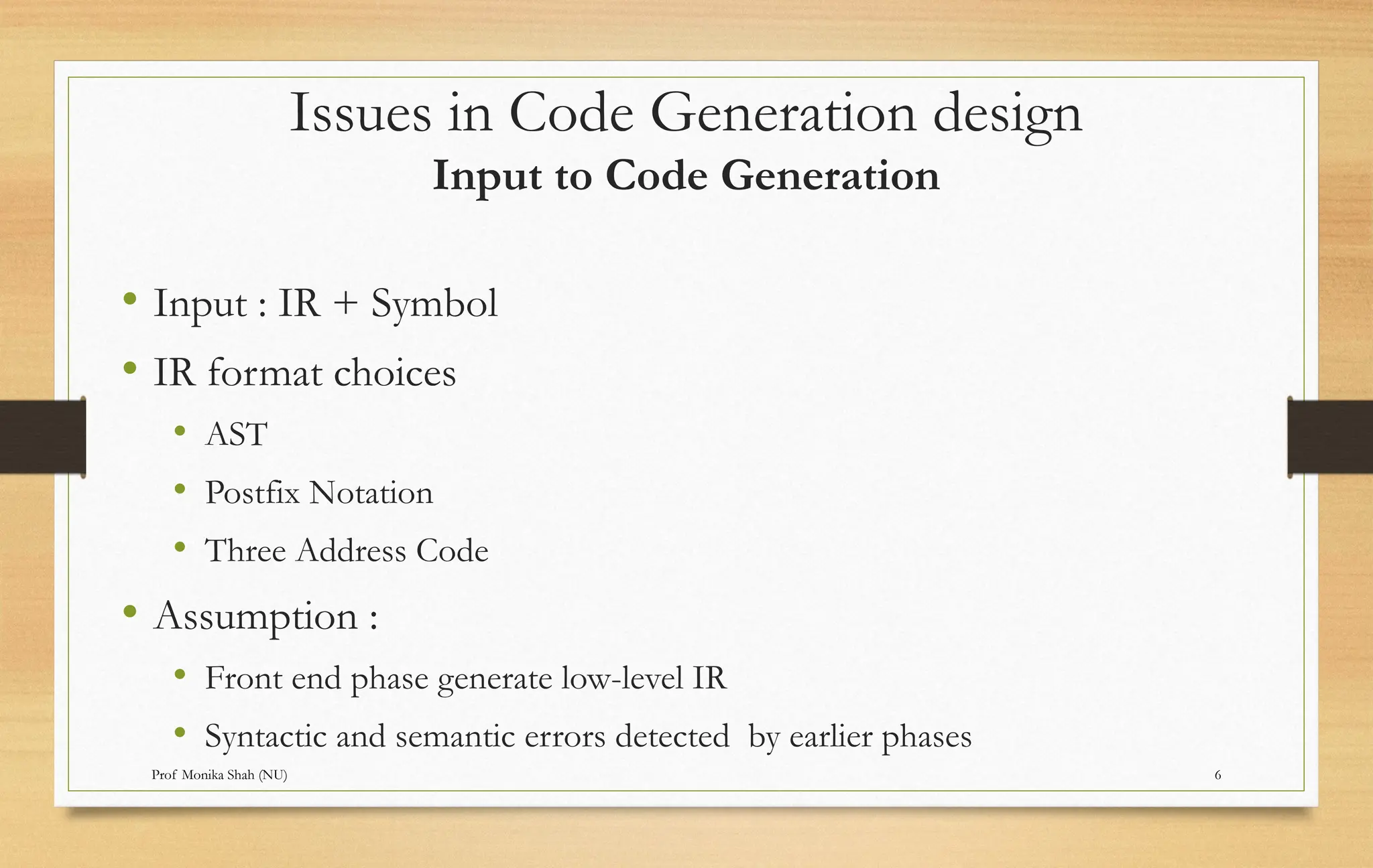 Prof Monika Shah (NU) 6
Issues in Code Generation design
Input to Code Generation
• Input : IR + Symbol
• IR format choices
• AST
• Postfix Notation
• Three Address Code
• Assumption :
• Front end phase generate low-level IR
• Syntactic and semantic errors detected by earlier phases
 