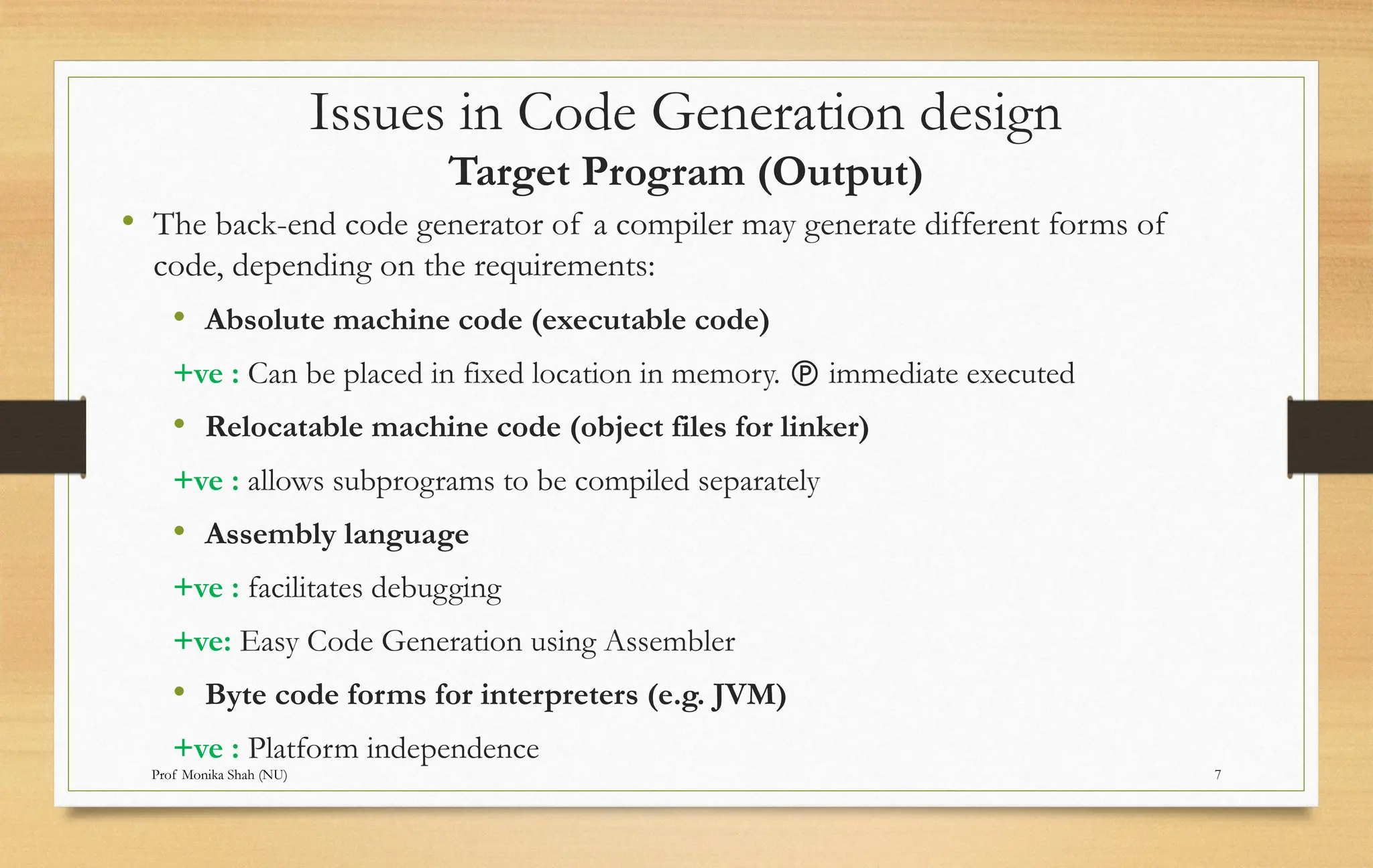 Prof Monika Shah (NU) 7
Issues in Code Generation design
Target Program (Output)
• The back-end code generator of a compiler may generate different forms of
code, depending on the requirements:
• Absolute machine code (executable code)
+ve : Can be placed in fixed location in memory.  immediate executed
• Relocatable machine code (object files for linker)
+ve : allows subprograms to be compiled separately
• Assembly language
+ve : facilitates debugging
+ve: Easy Code Generation using Assembler
• Byte code forms for interpreters (e.g. JVM)
+ve : Platform independence
 